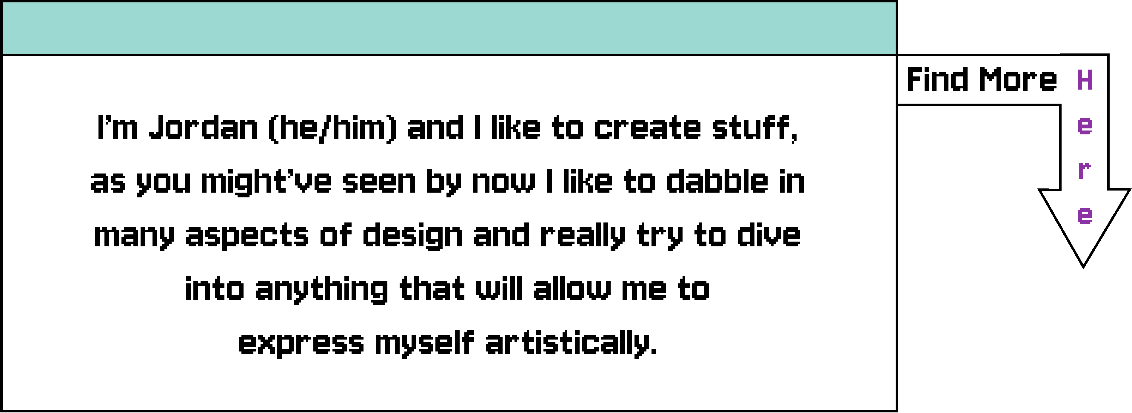 I’m Jordan (he/him) and I like to create stuff, as you might’ve seen by now I like to dabble in many aspects of design and really try to dive 
	into anything that will allow me to express myself artistically.